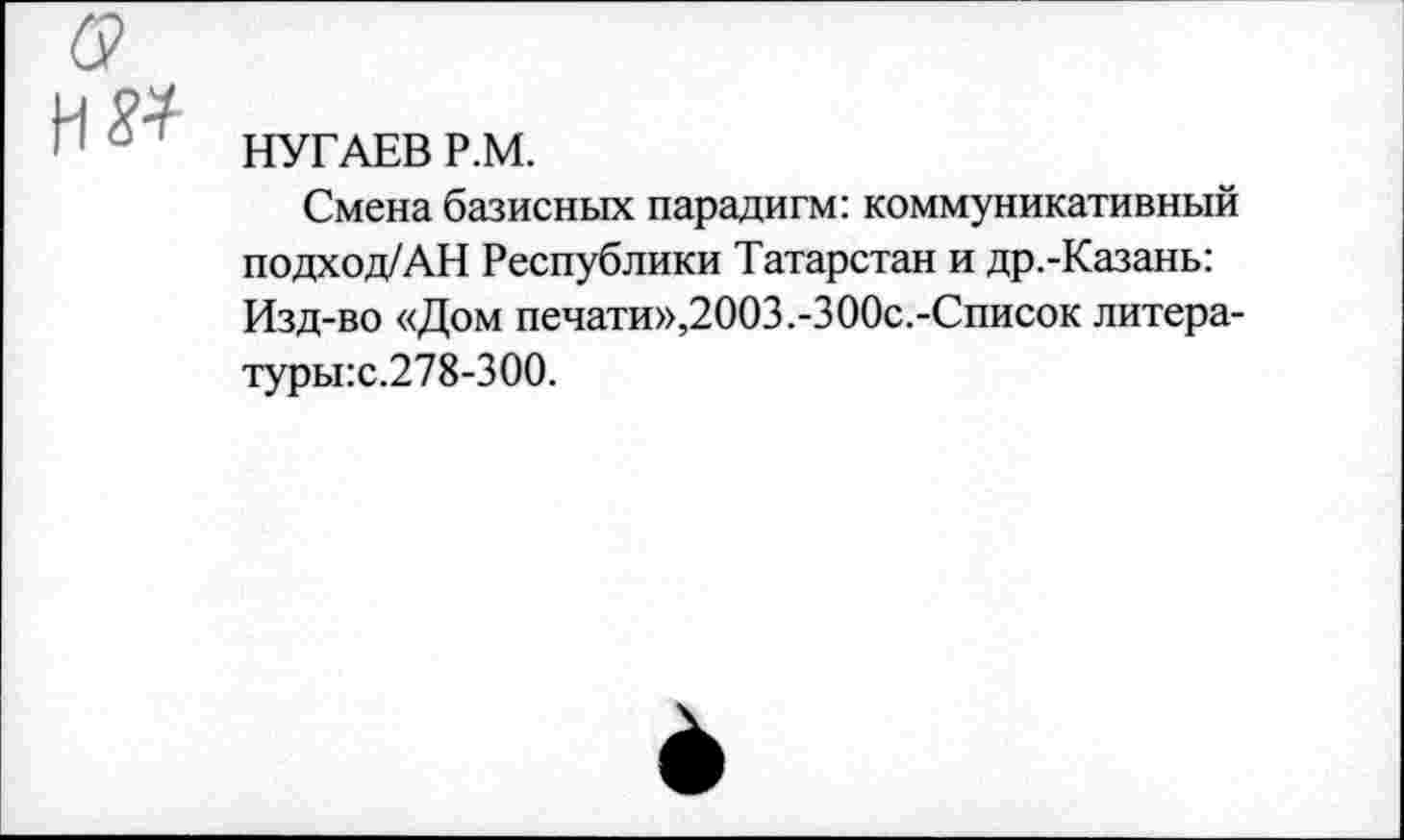 ﻿НУГАЕВ Р.М.
Смена базисных парадигм: коммуникативный подход/АН Республики Татарстан и др.-Казань: Изд-во «Дом печати»,2003.-300с.-Список литера-туры:с.278-300.